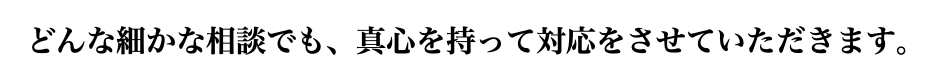 どんな細かな相談でも、真心を持って対応をさせていただきます。